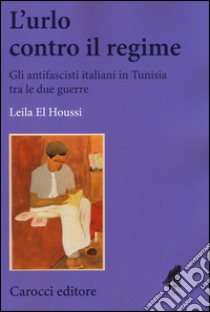 L'urlo contro il regime. Gli antifascisti italiani in Tunisia tra le due guerre libro di El Houssi Leila