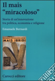 Il mais «miracoloso». Storia di un'innovazione tra politica, economia e religione libro di Bernardi Emanuele