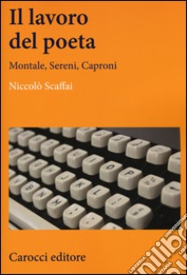 Il lavoro del poeta. Montale, Sereni, Caproni libro di Scaffai Niccolò