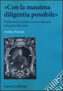 «Con la massima diligentia possibile». Diplomazia e politica estera sabauda nel primo Seicento libro di Pennini Andrea