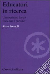 Educatori in ricerca. Un'esperienza locale fra teoria e pratiche libro di Premoli Silvio