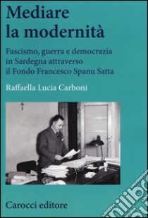 Mediare la modernità. Fascismo, guerra e democrazia in Sardegna attra verso il fondo Spanu Satta libro di Carboni Raffaella L.