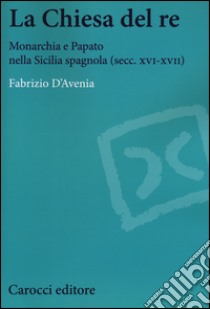 La Chiesa del re. Monarchia e papato nella Sicilia spagnola (secc. XVI-XVII) libro di D'Avenia Fabrizio