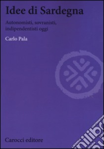 Idee di Sardegna. Autonomisti, sovranisti, indipendentisti oggi libro di Pala Carlo