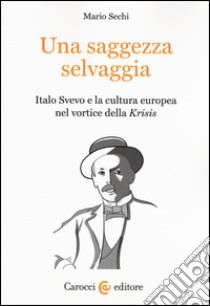 Una saggezza selvaggia. Italo Svevo e la cultura europea nel vortice della «Krisis» libro di Sechi Mario