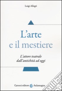 L'arte e il mestiere. L'attore teatrale dall'antichità ad oggi libro di Allegri Luigi