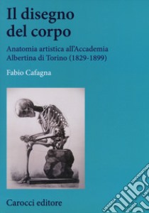 Il disegno del corpo. Anatomia artistica all'Accademia Albertina di Torino (1829-1899) libro di Cafagna Fabio