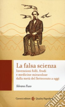 La falsa scienza. Invenzioni folli, frodi e medicine miracolose dalla metà del Settecento a oggi libro di Fuso Silvano