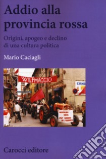 Addio alla provincia rossa. Origini, apogeo e declino di una cultura politica libro di Caciagli Mario