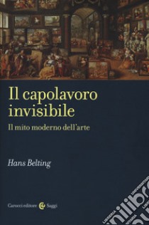 Il capolavoro invisibile. Il mito moderno dell'arte libro di Belting Hans; Vargiu L. (cur.)