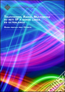 Televisione, radio, multimedia su reti ip a banda larga ed ultralarga. Guida pratica per l'utente libro