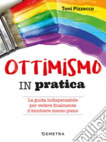 Ottimismo in pratica. La guida indispensabile per vedere finalmente il bicchiere mezzo pieno libro di Pizzecco Toni