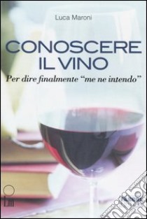 Conoscere il vino. Per dire finalmente «me ne intendo» libro di Maroni Luca