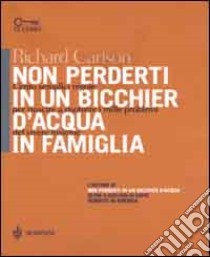 Non perderti in un bicchier d'acqua in famiglia. Cento semplici regole per riuscire a risolvere i mille problemi del vivere insieme libro di Carlson Richard