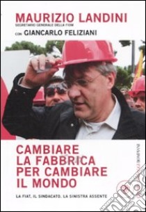 Cambiare la fabbrica per cambiare il mondo. La Fiat, il sindacato, la sinistra assente libro di Landini Maurizio; Feliziani Giancarlo