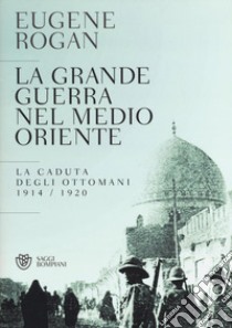 La grande guerra nel Medio Oriente. La caduta degli Ottomani (1914-1920) libro di Rogan Eugene