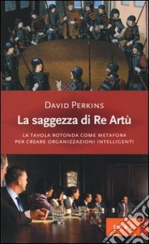 La saggezza di re Artù. La tavola rotonda come metafora per creare organizzazioni intelligenti libro di Perkins David