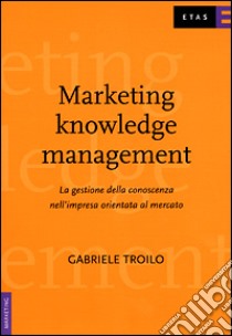 Marketing knowledge management. La gestione della conoscenza nell'impresa orientata al mercato libro di Troilo Gabriele