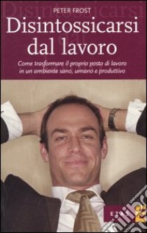 Disintossicarsi dal lavoro. Come trasformare il proprio posto di lavoro in un ambiente sano, umano e produttivo libro di Frost Peter J.