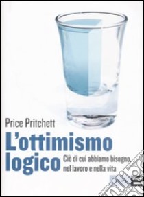 L'ottimismo logico. Ciò di cui abbiamo bisogno, nel lavoro e nella vita libro di Pritchett Price