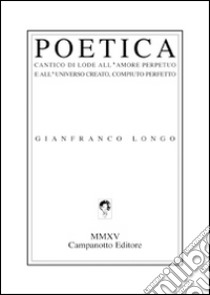 Poetica. Cantico di lode all'amore perpetuo e all'universo creato, compiuto perfetto libro di Longo Gianfranco