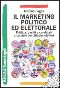 Il marketing politico ed elettorale. Politica, partiti e candidati a servizio dei cittadini-elettori libro di Foglio Antonio