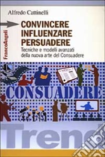 Convincere influenzare persuadere. Tecniche e modelli avanzati della nuova arte del consuadere libro di Cattinelli Alfredo