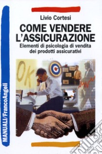 Come vendere l'assicurazione. Elementi di psicologia di vendita dei prodotti assicurativi libro di Cortesi Livio