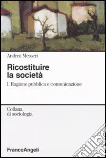 Ricostituire la società. Vol. 1: Ragione pubblica e comunicazione libro di Messeri Andrea