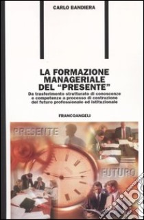 La formazione manageriale del «presente». Da trasferimento strutturato di conoscenze e competenze a processo di costruzione del futuro professionale ed istituzionale libro di Bandiera Carlo