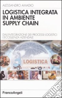 Logistica integrata in ambiente supply chain. Dall'integrazione dei processi logistici l'eccellenza aziendale libro di Amadio Alessandro