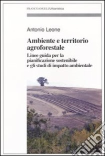 Ambiente e territorio agroforestale. Linee guida per la pianificazione sostenibile e gli studi di impatto ambientale libro di Leone Antonio
