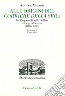 Alle origini del Corriere della Sera. Da Eugenio Torelli Violler a Luigi Albertini (1876-1900) libro di Moroni Andrea