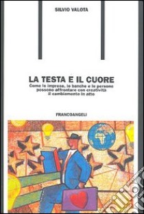 La testa e il cuore. Come le imprese, le banche e le persone possono affrontare con creatività il cambiamento in atto libro di Valota Silvio