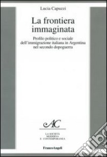 La frontiera immaginata. Profilo politico e sociale dell'immigrazione italiana in Argentina nel secondo dopoguerra libro di Capuzzi Lucia