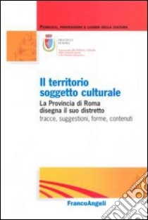 Il territorio soggetto culturale. La provincia di Roma disegna il suo distretto: tracce, suggestioni, forme, contenuti libro di Provincia di Roma (cur.)