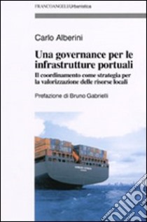 Una governance per le infrastrutture portuali. Il coordinamento come strategia per la valorizzazione delle risorse locali libro di Alberini Carlo