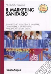 Il marketing sanitario. Il marketing per aziende sanitarie, ospedaliere, centri salute, ambulatori e studi medici libro di Foglio Antonio