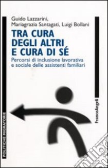 Tra cura degli altri e cura di sé. Percorsi di inclusione lavorativa e sociale delle assistenti familiari libro di Lazzarini Guido; Santagati Mariagrazia; Bollani Luigi