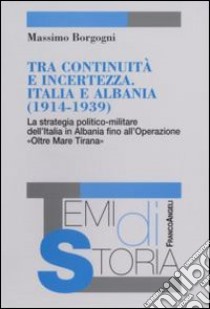 Tra continuità e incertezza. Italia e Albania (1914-1939). La strategia politico-militare dell'Italia in Albania fino all'Operazione «Oltre Mare Tirana» libro di Borgogni Massimo