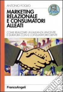 Marketing relazionale e consumatori alleati. Come realizzare un'alleanza vincente e duratura con il consumatore-cliente libro di Foglio Antonio