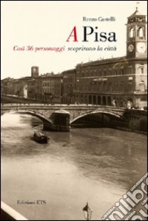 A Pisa. Così 36 personaggi scoprirono Pisa libro di Castelli Renzo