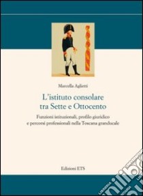 L'istituto consolare tra sette e ottocento. Funzioni istituzionali, profilo giuridico e percorsi professionali nella Toscana granducale libro di Aglietti Marcella