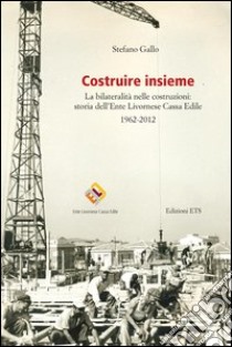 Costruire insieme. La bilateralità nelle costruzioni: storia dell'ente livornese cassa edile libro di Gallo Stefano