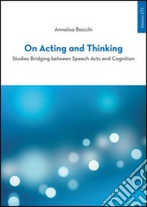 On acting and thinking. Studies bridging between speech acts and cogniting libro di Baicchi Annalisa