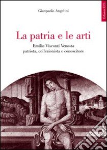 La patria e le arti. Emilio Visconti Venosta patriota, collezionista e conoscitore libro di Angelini Gianpaolo