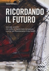 Ricordando il futuro. Incontri, amicizie che tanto mi hanno dato nel passato e ancor più illumineranno il mio futuro libro di Partilora Vania