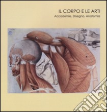 Il corpo e le arti. Accademie, disegno, anatomia. Catalogo della mostra (Carrara, 20 maggio-10 settembre 2016). Ediz. illustrata libro