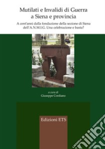 Mutilati e invalidi di guerra a Siena e provincia. A cent'anni dalla fondazione della sezione dell'A.N.M.I.G. Una celebrazione e basta? libro di Cordiano G. (cur.)