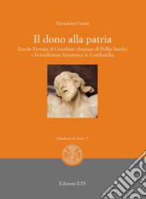 Il dono alla patria. Ercole Ferrata, il crocifisso eburneo di Pellio Intelvi e la tradizione ferratesca in Lombardia libro di Casati Alessandra